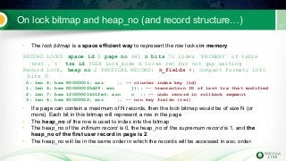 On lock bitmap and heap_no (and record structure…)
• The lock bitmap is a space efficient way to represent the row locks in memory
RECORD LOCKS space id 0 page no 641 n bits 72 index `PRIMARY` of table
`test`.`t` trx id 5D2A lock_mode X locks rec but not gap waiting
Record lock, heap no 2 PHYSICAL RECORD: n_fields 4; compact format; info
bits 0
0: len 4; hex 80000001; asc ;; -- cluster index key (id)
1: len 6; hex 000000005d29; asc ]);; -- transaction ID of last trx that modified
2: len 7; hex 1f000001631fe3; asc c ;; -- undo record in rollback segment
3: len 4; hex 80000002; asc ;; -- non key fields (val)
• If a page can contain a maximum of N records, then the lock bitmap would be of size N (or
more). Each bit in this bitmap will represent a row in the page
• The heap_no of the row is used to index into the bitmap
• The heap_no of the infimum record is 0, the heap_no of the supremum record is 1, and the
heap_no of the first user record in page is 2.
• The heap_no will be in the same order in which the records will be accessed in asc. order.
 