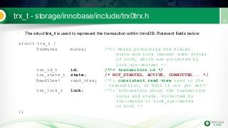 trx_t - storage/innobase/include/trx0trx.h
• The struct trx_t is used to represent the transaction within InnoDB. Relevant fields below:
struct trx_t {
TrxMutex mutex; /*!< Mutex protecting the fields
state and lock (except some fields
of lock, which are protected by
lock_sys->mutex) */
trx_id_t id; /*!< transaction id */
trx_state_t state; /* NOT_STARTED, ACTIVE, COMMITTED... */
ReadView* read_view; /*!< consistent read view used in the
transaction, or NULL if not yet set*/
trx_lock_t lock; /*!< Information about the transaction
locks and state. Protected by
trx->mutex or lock_sys->mutex
or both */
};
 
