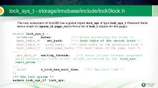 lock_sys_t - storage/innobase/include/lock0lock.h
• The lock subsystem of InnoDB has a global object lock_sys of type lock_sys_t. Relevant fields
below (hash on (space_id, page_no) to find a list of lock_t objects for the page):
struct lock_sys_t {
LockMutex mutex; /*!< Mutex protecting the locks */
hash_table_t* rec_hash; /*!< hash table of the record locks */
hash_table_t* prdt_hash; /*!< hash table of the predicate lock */
hash_table_t* prdt_page_hash; /*!< hash table of the page lock */
...
srv_slot_t* waiting_threads; /*!< Array of user threads suspended
while waiting for locks within InnoDB, protected by the lock_sys-
>wait_mutex */
...
ulint n_lock_max_wait_time; /*!< Max wait time */
};
/** The lock system */
extern lock_sys_t* lock_sys;
 