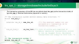 trx_sys_t - storage/innobase/include/trx0sys.h
• The transaction subsystem of InnoDB has one global object trx_sys (active transactions table) of
type trx_sys_t. Relevant fields below (depends on version):
/** The transaction system central memory data structure. */
struct trx_sys_t {
…
volatile trx_id_t max_trx_id; /*!< The smallest number not yet
assigned as a transaction id or
transaction number... */
…
trx_ut_list_t rw_trx_list;/*!< List of active and committed in
memory read-write transactions, sorted
on trx id, biggest first. Recovered
transactions are always on this list. */
};
/** The transaction system */
extern trx_sys_t* trx_sys;
 