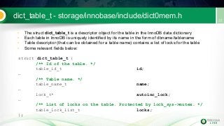 dict_table_t - storage/innobase/include/dict0mem.h
• The struct dict_table_t is a descriptor object for the table in the InnoDB data dictionary
• Each table in InnoDB is uniquely identified by its name in the form of dbname/tablename
• Table descriptor (that can be obtained for a table name) contains a list of locks for the table
• Some relevant fields below:
struct dict_table_t {
/** Id of the table. */
table_id_t id;
…
/** Table name. */
table_name_t name;
…
lock_t* autoinc_lock;
…
/** List of locks on the table. Protected by lock_sys->mutex. */
table_lock_list_t locks;
};
 