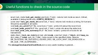 Useful functions to check in the source code
• enum lock_mode lock_get_mode(const lock_t* lock) - returns lock mode as enum. Inlined,
available in debug builds only (-DWITH_DEBUG=1)
• const char* lock_get_mode_str(const lock_t* lock) - returns lock mode as a string, for humans.
Should be available in all builds
• void lock_rec_print(FILE* file, const lock_t* lock) - prints info about the record lock
• void lock_table_print(FILE* file, const lock_t* lock) - prints info about the table lock
• ibool lock_print_info_summary(FILE* file, ibool nowait) - prints info of locks for all
transactions.
• static dberr_t lock_rec_lock(bool impl, ulint mode, const buf_block_t* block, ulint heap_no,
dict_index_t* index, que_thr_t* thr) - locks record in the specified mode. Returns
DB_SUCCESS, DB_SUCCESS_LOCKED_REC, DB_LOCK_WAIT, DB_DEADLOCK or
DB_QUE_THR_SUSPENDED...
File storage/innobase/lock/lock0lock.cc is a very useful reading in general...
 