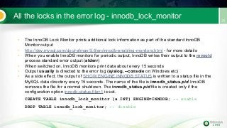 All the locks in the error log - innodb_lock_monitor
• The InnoDB Lock Monitor prints additional lock information as part of the standard InnoDB
Monitor output
• http://dev.mysql.com/doc/refman/5.6/en/innodb-enabling-monitors.html - for more details
• When you enable InnoDB monitors for periodic output, InnoDB writes their output to the mysqld
process standard error output (stderr)
• When switched on, InnoDB monitors print data about every 15 seconds
• Output usually is directed to the error log (syslog, --console on Windows etc)
• As a side effect, the output of SHOW ENGINE INNODB STATUS is written to a status file in the
MySQL data directory every 15 seconds. The name of the file is innodb_status.pid. InnoDB
removes the file for a normal shutdown. The innodb_status.pid file is created only if the
configuration option innodb-status-file=1 is set.
CREATE TABLE innodb_lock_monitor (a INT) ENGINE=INNODB; -- enable
DROP TABLE innodb_lock_monitor; -- disable
 