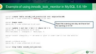 Example of using innodb_lock_monitor in MySQL 5.6.16+
mysql> create table innodb_lock_monitor(id int) engine=InnoDB;
Query OK, 0 rows affected, 1 warning (2.29 sec)
mysql> begin work;
Query OK, 0 rows affected (0.00 sec)
mysql> update t set val = val + 1 where id = 1;
Query OK, 1 row affected (0.07 sec)
Rows matched: 1 Changed: 1 Warnings: 0
mysql> select sleep(15); -- we need to give it some time to run the monitor
...
mysql> rollback work;
Query OK, 0 rows affected (0.06 sec)
mysql> drop table innodb_lock_monitor;
Read this warning one day and have fun!
No warning in 5.7.6!
 