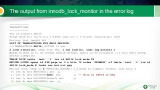 The output from innodb_lock_monitor in the error log
------------
TRANSACTIONS
------------
Trx id counter 64015
Purge done for trx's n:o < 64014 undo n:o < 0 state: running but idle
History list length 361
LIST OF TRANSACTIONS FOR EACH SESSION:
---TRANSACTION 64014, ACTIVE 13 sec
2 lock struct(s), heap size 360, 1 row lock(s), undo log entries 1
MySQL thread id 3, OS thread handle 0x3ad0, query id 20 localhost ::1 root User sleep
select sleep(15)
TABLE LOCK table `test`.`t` trx id 64014 lock mode IX
RECORD LOCKS space id 498 page no 3 n bits 72 index `PRIMARY` of table `test`.`t` trx id
64014 lock_mode X locks rec but not gap
Record lock, heap no 2 PHYSICAL RECORD: n_fields 4; compact format; info bits 0
0: len 4; hex 80000001; asc ;;
1: len 6; hex 00000000fa0e; asc ;; -- this is 64014 in hex
2: len 7; hex 0c000002fa1aa2; asc ;;
3: len 4; hex 80000002; asc ;;
 