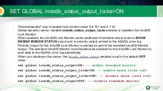SET GLOBAL innodb_status_output_locks=ON
• “Recommended” way to enable lock monitor since 5.6.16+ and 5.7.4+
• Global dynamic server variable innodb_status_output_locks enables or disables the InnoDB
Lock Monitor
• When enabled, the InnoDB Lock Monitor prints additional information about locks in SHOW
ENGINE INNODB STATUS output and in periodic output printed to the MySQL error log
• Periodic output for the InnoDB Lock Monitor is printed as part of the standard InnoDB Monitor
output. The standard InnoDB Monitor must therefore be enabled for the InnoDB Lock Monitor to
print data to the MySQL error log periodically.
• When you shutdown the server, the innodb_status_output variable is set to the default OFF
value
set global innodb_status_output=ON; -- enable standard monitor
set global innodb_status_output_locks=ON; -- enable extra locks info
set global innodb_status_output_locks=OFF; -- disable extra locks info
set global innodb_status_output=OFF; -- disable standard monitor
 