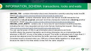 INFORMATION_SCHEMA: transactions, locks and waits
• INNODB_TRX - contains information about every transaction currently executing inside InnoDB.
Check http://dev.mysql.com/doc/refman/5.6/en/innodb-trx-table.html
• INNODB_LOCKS - contains information about each lock that an InnoDB transaction has
requested but not yet acquired, and each lock that a transaction holds that is blocking another
transaction. Check http://dev.mysql.com/doc/refman/5.6/en/innodb-locks-table.html
• INNODB_LOCK_WAITS - contains one or more rows for each blocked InnoDB transaction,
indicating the lock it has requested and any locks that are blocking that request. Check http:
//dev.mysql.com/doc/refman/5.6/en/innodb-lock-waits-table.html
• You can use full power of SQL to get information about transactions and locks
• InnoDB collects the required transaction and locking information into an intermediate buffer
whenever a SELECT on any of the tables is issued. This buffer is refreshed only if more than 0.1
seconds has elapsed since the last time the buffer was read (point-in-time “snapshot”).
• Consistent result is returned when you JOIN any of these tables together in a single query,
because the data for the three tables comes from the same snapshot.
 