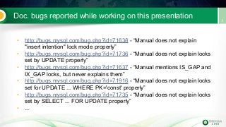Doc. bugs reported while working on this presentation
• http://bugs.mysql.com/bug.php?id=71638 - “Manual does not explain
"insert intention" lock mode properly”
• http://bugs.mysql.com/bug.php?id=71736 - “Manual does not explain locks
set by UPDATE properly”
• http://bugs.mysql.com/bug.php?id=71637 - “Manual mentions IS_GAP and
IX_GAP locks, but never explains them”
• http://bugs.mysql.com/bug.php?id=71916 - “Manual does not explain locks
set for UPDATE ... WHERE PK='const' properly”
• http://bugs.mysql.com/bug.php?id=71735 - “Manual does not explain locks
set by SELECT ... FOR UPDATE properly”
• ...
 