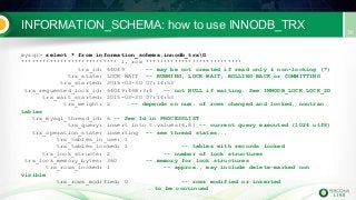 INFORMATION_SCHEMA: how to use INNODB_TRX
mysql> select * from information_schema.innodb_trxG
*************************** 1. row ***************************
trx_id: 64049 -- may be not created if read only & non-locking (?)
trx_state: LOCK WAIT -- RUNNING, LOCK WAIT, ROLLING BACK or COMMITTING
trx_started: 2015-03-30 07:14:53
trx_requested_lock_id: 64049:498:3:4 -- not NULL if waiting. See INNODB_LOCK.LOCK_ID
trx_wait_started: 2015-03-30 07:14:53
trx_weight: 2 -- depends on num. of rows changed and locked, nontran
tables
trx_mysql_thread_id: 6 -- See Id in PROCESSLIST
trx_query: insert into t values(6,8) -- current query executed (1024 utf8)
trx_operation_state: inserting -- see thread states...
trx_tables_in_use: 1
trx_tables_locked: 1 -- tables with records locked
trx_lock_structs: 2 -- number of lock structures
trx_lock_memory_bytes: 360 -- memory for lock structures
trx_rows_locked: 1 -- approx., may include delete-marked non
visible
trx_rows_modified: 0 -- rows modified or inserted
… to be continued
 