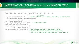 INFORMATION_SCHEMA: how to use INNODB_TRX
mysql> select * from information_schema.innodb_trxG
*************************** 1. row ***************************
… continued
trx_concurrency_tickets: 0 -- these columns are properly explained in the manual
trx_isolation_level: REPEATABLE READ
trx_unique_checks: 1
trx_foreign_key_checks: 1
trx_last_foreign_key_error: NULL -- varchar(256) utf8
trx_adaptive_hash_latched: 0
trx_adaptive_hash_timeout: 10000
trx_is_read_only: 0
trx_autocommit_non_locking: 0 -- non-locking SELECT in autocommit mode
-- we skip this call protected by sys_mutex:
-- trx->id = trx_sys_get_new_trx_id(); (trx_id = 0)
 