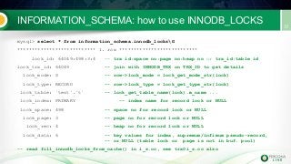 INFORMATION_SCHEMA: how to use INNODB_LOCKS
mysql> select * from information_schema.innodb_locksG
*************************** 1. row ***************************
lock_id: 64049:498:3:4 -- trx id:space no:page no:heap no or trx_id:table id
lock_trx_id: 64049 -- join with INNODB_TRX on TRX_ID to get details
lock_mode: S -- row->lock_mode = lock_get_mode_str(lock)
lock_type: RECORD -- row->lock_type = lock_get_type_str(lock)
lock_table: `test`.`t` -- lock_get_table_name(lock).m_name ...
lock_index: PRIMARY -- index name for record lock or NULL
lock_space: 498 -- space no for record lock or NULL
lock_page: 3 -- page no for record lock or NULL
lock_rec: 4 -- heap no for record lock or NULL
lock_data: 6 -- key values for index, supremum/infimum pseudo-record,
-- or NULL (table lock or page is not in buf. pool)
-- read fill_innodb_locks_from_cache() in i_s.cc, see trx0i_s.cc also
 