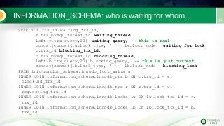 INFORMATION_SCHEMA: who is waiting for whom...
SELECT r.trx_id waiting_trx_id,
r.trx_mysql_thread_id waiting_thread,
left(r.trx_query,20) waiting_query, -- this is real
concat(concat(lw.lock_type, ' '), lw.lock_mode) waiting_for_lock,
b.trx_id blocking_trx_id,
b.trx_mysql_thread_id blocking_thread,
left(b.trx_query,20) blocking_query, -- this is just current
concat(concat(lb.lock_type, ' '), lb.lock_mode) blocking_lock
FROM information_schema.innodb_lock_waits w
INNER JOIN information_schema.innodb_trx b ON b.trx_id = w.
blocking_trx_id
INNER JOIN information_schema.innodb_trx r ON r.trx_id = w.
requesting_trx_id
INNER JOIN information_schema.innodb_locks lw ON lw.lock_trx_id = r.
trx_id
INNER JOIN information_schema.innodb_locks lb ON lb.lock_trx_id = b.
trx_id;
 