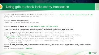 Using gdb to check locks set by transaction
mysql> set transaction isolation level serializable; -- there will be S record-level locks
Query OK, 0 rows affected (0.00 sec)
mysql> start transaction;
Query OK, 0 rows affected (0.00 sec)
mysql> select * from t; -- we have 4 rows in the table
Now in other shell run gdb -p `pidof mysqld` and check global trx_sys structure:
(gdb) p *(trx_sys->rw_trx_list->start->lock->trx_locks->start)
$20 = {trx = 0x7fb111f6fc68, trx_locks = {prev = 0x0, next = 0x7fb111f77530},
type_mode = 16, hash = 0x2d4543492e040020, index = 0x400000078696e75,
un_member = {tab_lock = {table = 0x7fb111bb2de8, locks = {prev = 0x0,
next = 0x0}}, rec_lock = {space = 140398483418600, page_no = 0,
n_bits = 0}}}
(gdb) p trx_sys->rw_trx_list->start->lock->trx_locks->start->un_member->tab_lock->table-
>name
$21 = 0x7fb12dffe560 "test/t"
 