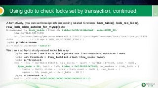 Using gdb to check locks set by transaction, continued
Alternatively, you can set breakpoints on locking related functions: lock_table(), lock_rec_lock(),
row_lock_table_autoinc_for_mysql() etc:
Breakpoint 1, lock_table (flags=0, table=0x7fb111bb2de8, mode=LOCK_IS,
thr=0x7fb118f176f0)
at /usr/src/debug/percona-server-5.6.23-72.1/storage/innobase/lock/lock0lock.cc:4426
4426 if (flags & BTR_NO_LOCKING_FLAG) {
(gdb) p table->name
$1 = 0x7fb12dffe560 "test/t"
We can also try to study record locks this way:
(gdb) set $trx_locklist = trx_sys->rw_trx_list->start->lock->trx_locks
(gdb) set $rowlock = $trx_locklist.start->trx_locks->next
(gdb) p *$rowlock
$23 = {trx = 0x7fb111f6fc68, trx_locks = {prev = 0x7fb111f774e8, next = 0x0},
type_mode = 34, hash = 0x0, index = 0x7fb118fe7368, un_member = {tab_lock = {
table = 0x33, locks = {prev = 0x3, next = 0x50}}, rec_lock = {
space = 51, page_no = 3, n_bits = 80}}}
(gdb) x $rowlock + 1
0x7fb111f77578: 00000000000000000000000000111110
 
