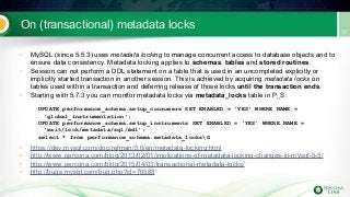 On (transactional) metadata locks
• MySQL (since 5.5.3) uses metadata locking to manage concurrent access to database objects and to
ensure data consistency. Metadata locking applies to schemas, tables and stored routines.
• Session can not perform a DDL statement on a table that is used in an uncompleted explicitly or
implicitly started transaction in another session. This is achieved by acquiring metadata locks on
tables used within a transaction and deferring release of those locks until the transaction ends.
• Starting with 5.7.3 you can monitor metadata locks via metadata_locks table in P_S:
UPDATE performance_schema.setup_consumers SET ENABLED = 'YES' WHERE NAME =
'global_instrumentation';
UPDATE performance_schema.setup_instruments SET ENABLED = 'YES' WHERE NAME =
'wait/lock/metadata/sql/mdl';
select * from performance_schema.metadata_locksG
• https://dev.mysql.com/doc/refman/5.6/en/metadata-locking.html
• http://www.percona.com/blog/2013/02/01/implications-of-metadata-locking-changes-in-mysql-5-5/
• http://www.percona.com/blog/2015/04/03/transactional-metadata-locks/
• http://bugs.mysql.com/bug.php?id=76588
 