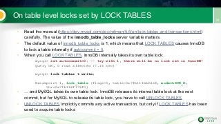 On table level locks set by LOCK TABLES
• Read the manual (https://dev.mysql.com/doc/refman/5.6/en/lock-tables-and-transactions.html)
carefully. The value of the innodb_table_locks server variable matters.
• The default value of innodb_table_locks is 1, which means that LOCK TABLES causes InnoDB
to lock a table internally if autocommit = 0.
• When you call LOCK TABLES, InnoDB internally takes its own table lock:
mysql> set autocommit=0; -- try with 1, there will be no lock set in InnoDB!
Query OK, 0 rows affected (7.16 sec)
mysql> lock tables t write;
Breakpoint 1, lock_table (flags=0, table=0x7fb111bb2de8, mode=LOCK_X,
thr=0x7fb118f176f0)
• … and MySQL takes its own table lock. InnoDB releases its internal table lock at the next
commit, but for MySQL to release its table lock, you have to call UNLOCK TABLES
• UNLOCK TABLES implicitly commits any active transaction, but only if LOCK TABLES has been
used to acquire table locks
 