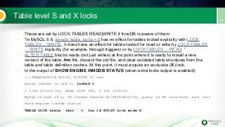 Table level S and X locks
• These are set by LOCK TABLES READ|WRITE if InnoDB is aware of them
• “In MySQL 5.6, innodb_table_locks = 0 has no effect for tables locked explicitly with LOCK
TABLES ... WRITE. It does have an effect for tables locked for read or write by LOCK TABLES
... WRITE implicitly (for example, through triggers) or by LOCK TABLES ... READ. ”
• ALTER TABLE blocks reads (not just writes) at the point where it is ready to install a new
version of the table .frm file, discard the old file, and clear outdated table structures from the
table and table definition caches. At this point, it must acquire an exclusive (X) lock.
• In the output of SHOW ENGINE INNODB STATUS (when extra locks output is enabled):
---TRANSACTION 85520, ACTIVE 47 sec
mysql tables in use 1, locked 1
1 lock struct(s), heap size 360, 0 row lock(s)
MySQL thread id 2, OS thread handle 0x7fb142bca700, query id 48 localhost root init
show engine innodb status
TABLE LOCK table `test`.`t` trx id 85520 lock mode X
 