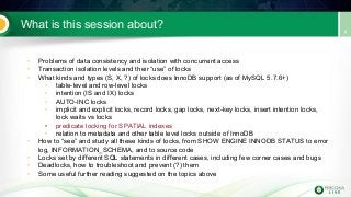 What is this session about?
• Problems of data consistency and isolation with concurrent access
• Transaction isolation levels and their “use” of locks
• What kinds and types (S, X, ?) of locks does InnoDB support (as of MySQL 5.7.6+)
• table-level and row-level locks
• intention (IS and IX) locks
• AUTO-INC locks
• implicit and explicit locks, record locks, gap locks, next-key locks, insert intention locks,
lock waits vs locks
• predicate locking for SPATIAL indexes
• relation to metadata and other table level locks outside of InnoDB
• How to “see” and study all these kinds of locks, from SHOW ENGINE INNODB STATUS to error
log, INFORMATION_SCHEMA, and to source code
• Locks set by different SQL statements in different cases, including few corner cases and bugs
• Deadlocks, how to troubleshoot and prevent (?) them
• Some useful further reading suggested on the topics above
 