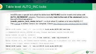 Table level AUTO_INC locks
• InnoDB uses a special lock called the table-level AUTO-INC lock for inserts into tables with
AUTO_INCREMENT columns. This lock is normally held to the end of the statement (not to
the end of the transaction)
• innodb_autoinc_lock_mode (default 1, no lock when 2) matters a lot since MySQL 5.1
• The manual is neither correct, nor complete. Check http://bugs.mysql.com/bug.php?id=76563
...
TABLE LOCK table `test`.`t` trx id 69136 lock mode AUTO-INC waiting
---TRANSACTION 69135, ACTIVE 20 sec, thread declared inside InnoDB 4997
mysql tables in use 1, locked 1
2 lock struct(s), heap size 360, 0 row lock(s), undo log entries 4
MySQL thread id 3, OS thread handle 0x6010, query id 9 localhost ::1 root User sleep
insert into t(val) select sleep(5) from mysql.user
TABLE LOCK table `test`.`t` trx id 69135 lock mode AUTO-INC
TABLE LOCK table `test`.`t` trx id 69135 lock mode IX
 