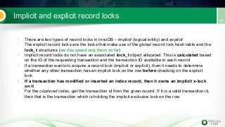 Implicit and explicit record locks
• There are two types of record locks in InnoDB – implicit (logical entity) and explicit
• The explicit record locks are the locks that make use of the global record lock hash table and the
lock_t structures (we discussed only them so far)
• Implicit record locks do not have an associated lock_t object allocated. This is calculated based
on the ID of the requesting transaction and the transaction ID available in each record
• If a transaction wants to acquire a record lock (implicit or explicit), then it needs to determine
whether any other transaction has an implicit lock on the row before checking on the explicit
lock
• If a transaction has modified or inserted an index record, then it owns an implicit x-lock
on it
• For the clustered index, get the transaction id from the given record. If it is a valid transaction id,
then that is the transaction which is holding the implicit exclusive lock on the row.
 