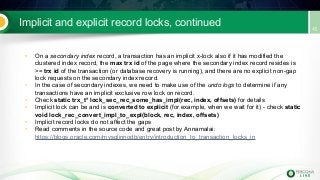 Implicit and explicit record locks, continued
• On a secondary index record, a transaction has an implicit x-lock also if it has modified the
clustered index record, the max trx id of the page where the secondary index record resides is
>= trx id of the transaction (or database recovery is running), and there are no explicit non-gap
lock requests on the secondary index record.
• In the case of secondary indexes, we need to make use of the undo logs to determine if any
transactions have an implicit exclusive row lock on record.
• Check static trx_t* lock_sec_rec_some_has_impl(rec, index, offsets) for details
• Implicit lock can be and is converted to explicit (for example, when we wait for it) - check static
void lock_rec_convert_impl_to_expl(block, rec, index, offsets)
• Implicit record locks do not affect the gaps
• Read comments in the source code and great post by Annamalai:
https://blogs.oracle.com/mysqlinnodb/entry/introduction_to_transaction_locks_in
 