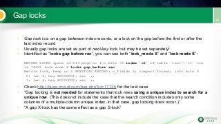 Gap locks
• Gap lock is a on a gap between index records, or a lock on the gap before the first or after the
last index record
• Usually gap locks are set as part of next-key lock, but may be set separately!
• Identified as “locks gap before rec”, you can see both “lock_mode X” and “lock mode S”:
RECORD LOCKS space id 513 page no 4 n bits 72 index `c1` of table `test`.`tt` trx
id 74693 lock mode S locks gap before rec
Record lock, heap no 3 PHYSICAL RECORD: n_fields 2; compact format; info bits 0
0: len 4; hex 80000001; asc ;;
1: len 4; hex 80000002; asc ;;
• Check http://bugs.mysql.com/bug.php?id=71736 for the test case
• “Gap locking is not needed for statements that lock rows using a unique index to search for a
unique row. (This does not include the case that the search condition includes only some
columns of a multiple-column unique index; in that case, gap locking does occur.)”
• “A gap X-lock has the same effect as a gap S-lock”
 