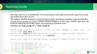 Next-key locks
• Next-key lock is a is a combination of a record lock on the index record and a gap lock on the
gap before the index record
• “By default, InnoDB operates in REPEATABLE READ transaction isolation level and with the
innodb_locks_unsafe_for_binlog system variable disabled. In this case, InnoDB uses next-key
locks for searches and index scans, which prevents phantom rows”
• Identified as “lock_mode X” or “lock_mode S”:
RECORD LOCKS space id 513 page no 3 n bits 72 index `PRIMARY` of table `test`.`tt`
trx id 74693 lock_mode X
Record lock, heap no 1 PHYSICAL RECORD: n_fields 1; compact format; info bits 0
0: len 8; hex 73757072656d756d; asc supremum;;
Record lock, heap no 2 PHYSICAL RECORD: n_fields 4; compact format; info bits 32
0: len 4; hex 80000001; asc ;;
1: len 6; hex 0000000123c5; asc # ;;
2: len 7; hex 3b00000190283e; asc ; (>;;
3: len 4; hex 80000001; asc ;;
 