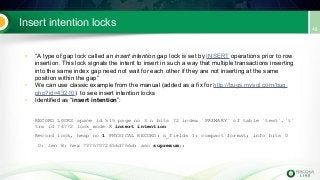 Insert intention locks
• “A type of gap lock called an insert intention gap lock is set by INSERT operations prior to row
insertion. This lock signals the intent to insert in such a way that multiple transactions inserting
into the same index gap need not wait for each other if they are not inserting at the same
position within the gap”
• We can use classic example from the manual (added as a fix for http://bugs.mysql.com/bug.
php?id=43210) to see insert intention locks
• Identified as “insert intention”:
RECORD LOCKS space id 515 page no 3 n bits 72 index `PRIMARY` of table `test`.`t`
trx id 74772 lock_mode X insert intention
Record lock, heap no 1 PHYSICAL RECORD: n_fields 1; compact format; info bits 0
0: len 8; hex 73757072656d756d; asc supremum;;
 