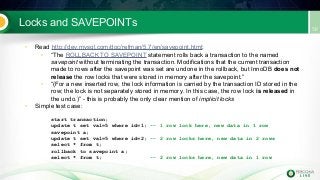 Locks and SAVEPOINTs
• Read http://dev.mysql.com/doc/refman/5.7/en/savepoint.html:
• “The ROLLBACK TO SAVEPOINT statement rolls back a transaction to the named
savepoint without terminating the transaction. Modifications that the current transaction
made to rows after the savepoint was set are undone in the rollback, but InnoDB does not
release the row locks that were stored in memory after the savepoint.”
• “(For a new inserted row, the lock information is carried by the transaction ID stored in the
row; the lock is not separately stored in memory. In this case, the row lock is released in
the undo.)” - this is probably the only clear mention of implicit locks
• Simple test case:
start transaction;
update t set val=5 where id=1; -- 1 row lock here, new data in 1 row
savepoint a;
update t set val=5 where id=2; -- 2 row locks here, new data in 2 rows
select * from t;
rollback to savepoint a;
select * from t; -- 2 row locks here, new data in 1 row
 