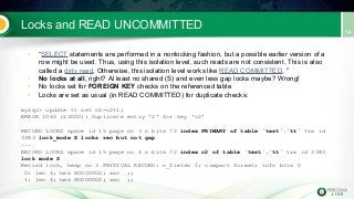 Locks and READ UNCOMMITTED
• “SELECT statements are performed in a nonlocking fashion, but a possible earlier version of a
row might be used. Thus, using this isolation level, such reads are not consistent. This is also
called a dirty read. Otherwise, this isolation level works like READ COMMITTED. ”
• No locks at all, right? Al least no shared (S) and even less gap locks maybe? Wrong!
• No locks set for FOREIGN KEY checks on the referenced table
• Locks are set as usual (in READ COMMITTED) for duplicate checks:
mysql> update tt set c2=c2+1;
ERROR 1062 (23000): Duplicate entry '2' for key 'c2'
RECORD LOCKS space id 15 page no 3 n bits 72 index PRIMARY of table `test`.`tt` trx id
3383 lock_mode X locks rec but not gap
...
RECORD LOCKS space id 15 page no 4 n bits 72 index c2 of table `test`.`tt` trx id 3383
lock mode S
Record lock, heap no 3 PHYSICAL RECORD: n_fields 2; compact format; info bits 0
0: len 4; hex 80000002; asc ;;
1: len 4; hex 80000002; asc ;;
 