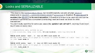 Locks and SERIALIZABLE
• “This level is like REPEATABLE READ, but InnoDB implicitly converts all plain SELECT
statements to SELECT ... LOCK IN SHARE MODE if autocommit is disabled. If autocommit is
enabled, the SELECT is its own transaction. It therefore is known to be read only and can be
serialized if performed as a consistent (nonlocking) read and need not block for other
transactions.”
• You don’t really want this for some use cases (like update t set val=val+1, next-key S and next-
key X locks on every row):
---TRANSACTION 3385, ACTIVE 66 sec
4 lock struct(s), heap size 1136, 10 row lock(s), undo log entries 4
...
TABLE LOCK table `test`.`t` trx id 3385 lock mode IS
RECORD LOCKS space id 12 page no 3 n bits 72 index PRIMARY of table `test`.`t` trx
id 3385 lock mode S
...
TABLE LOCK table `test`.`t` trx id 3385 lock mode IX
RECORD LOCKS space id 12 page no 3 n bits 72 index PRIMARY of table `test`.`t` trx
id 3385 lock_mode X
...
 