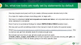 So, what row locks are really set by statements by default
• One day (maybe next year) we’ll try to create a followup session devoted only to this
• It’s a topic for maybe a dozen more blog posts, to begin with…
• We have to understand what lock requests are made and when, not only what locks remain
when statement is completed
• Even if we try to summarize findings for default REPEATABLE READ isolation level…
• We may end up with something similar to the manual in (lack of) clarity (for special cases)
• Check http://mysqlentomologist.blogspot.com/2015/03/using-gdb-to-understand-what-locks-and_31.html - this
is what we can get from detailed study for simple enough case
• But at least we know how to see all locks really set and lock waits
(innodb_status_output_locks=ON) and all lock requests in the process (tracing with gdb), so
there is a sure way to find out what’s going on for every specific case
 