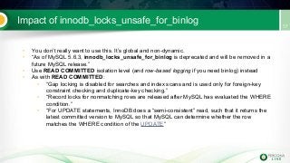Impact of innodb_locks_unsafe_for_binlog
• You don’t really want to use this. It’s global and non-dynamic.
• “As of MySQL 5.6.3, innodb_locks_unsafe_for_binlog is deprecated and will be removed in a
future MySQL release.”
• Use READ COMMITTED isolation level (and row-based logging if you need binlog) instead
• As with READ COMMITTED:
• “Gap locking is disabled for searches and index scans and is used only for foreign-key
constraint checking and duplicate-key checking.”
• “Record locks for nonmatching rows are released after MySQL has evaluated the WHERE
condition.”
• “For UPDATE statements, InnoDB does a “semi-consistent” read, such that it returns the
latest committed version to MySQL so that MySQL can determine whether the row
matches the WHERE condition of the UPDATE”
 