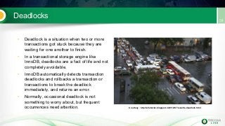 Deadlocks
• Deadlock is a situation when two or more
transactions got stuck because they are
waiting for one another to finish.
• In a transactional storage engine like
InnoDB, deadlocks are a fact of life and not
completely avoidable.
• InnoDB automatically detects transaction
deadlocks and rollbacks a transaction or
transactions to break the deadlock
immediately, and returns an error.
• Normally, occasional deadlock is not
something to worry about, but frequent
occurrences need attention. Courtesy : http://allstarnix.blogspot.in/2012/07/real-life-deadlock.html
 