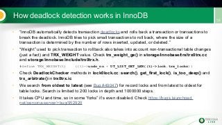 How deadlock detection works in InnoDB
• “InnoDB automatically detects transaction deadlocks and rolls back a transaction or transactions to
break the deadlock. InnoDB tries to pick small transactions to roll back, where the size of a
transaction is determined by the number of rows inserted, updated, or deleted.”
• “Weight” used to pick transaction to rollback also takes into account non-transactional table changes
(just a fact) and TRX_WEIGHT value. Check trx_weight_ge() in storage/innobase/trx/trx0trx.cc
and storage/innobase/include/trx0trx.h.
#define TRX_WEIGHT(t) ((t)->undo_no + UT_LIST_GET_LEN((t)->lock.trx_locks))
• Check DeadlockChecker methods in lock0lock.cc: search(), get_first_lock(), is_too_deep() and
trx_arbitrate() in trx0trx.ic
• We search from oldest to latest (see Bug #49047) for record locks and from latest to oldest for
table locks. Search is limited to 200 locks in depth and 1000000 steps.
• It takes CPU and time, so in some “forks” it’s even disabled. Check https://bugs.launchpad.
net/percona-server/+bug/952920
 