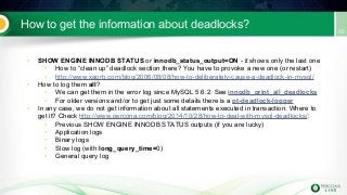 How to get the information about deadlocks?
• SHOW ENGINE INNODB STATUS or innodb_status_output=ON - it shows only the last one
• How to “clean up” deadlock section there? You have to provoke a new one (or restart)
• http://www.xaprb.com/blog/2006/08/08/how-to-deliberately-cause-a-deadlock-in-mysql/
• How to log them all?
• We can get them in the error log since MySQL 5.6.2. See innodb_print_all_deadlocks
• For older versions and/or to get just some details there is a pt-deadlock-logger
• In any case, we do not get information about all statements executed in transaction. Where to
get it? Check http://www.percona.com/blog/2014/10/28/how-to-deal-with-mysql-deadlocks/:
• Previous SHOW ENGINE INNODB STATUS outputs (if you are lucky)
• Application logs
• Binary logs
• Slow log (with long_query_time=0)
• General query log
 