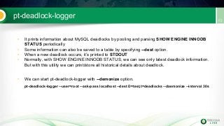 pt-deadlock-logger
• It prints information about MySQL deadlocks by pooling and parsing SHOW ENGINE INNODB
STATUS periodically
• Some information can also be saved to a table by specifying --dest option.
• When a new deadlock occurs, it’s printed to STDOUT
• Normally, with SHOW ENGINE INNODB STATUS, we can see only latest deadlock information.
But with this utility we can print/store all historical details about deadlock.
• We can start pt-deadlock-logger with --demonize option.
pt-deadlock-logger --user=root --ask-pass localhost --dest D=test,t=deadlocks --daemonize --interval 30s
 