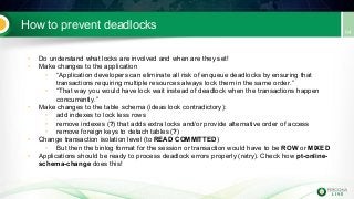 How to prevent deadlocks
• Do understand what locks are involved and when are they set!
• Make changes to the application
• “Application developers can eliminate all risk of enqueue deadlocks by ensuring that
transactions requiring multiple resources always lock them in the same order.”
• “That way you would have lock wait instead of deadlock when the transactions happen
concurrently.”
• Make changes to the table schema (ideas look contradictory):
• add indexes to lock less rows
• remove indexes (?) that adds extra locks and/or provide alternative order of access
• remove foreign keys to detach tables (?)
• Change transaction isolation level (to READ COMMITTED)
• But then the binlog format for the session or transaction would have to be ROW or MIXED
• Applications should be ready to process deadlock errors properly (retry). Check how pt-online-
schema-change does this!
 