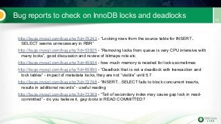 Bug reports to check on InnoDB locks and deadlocks
http://bugs.mysql.com/bug.php?id=75243 - “Locking rows from the source table for INSERT..
SELECT seems unnecessary in RBR”
http://bugs.mysql.com/bug.php?id=53825 - “Removing locks from queue is very CPU intensive with
many locks”, good discussion and review of bitmaps role etc
http://bugs.mysql.com/bug.php?id=45934 - how much memory is needed for locks sometimes
http://bugs.mysql.com/bug.php?id=65890 - “Deadlock that is not a deadlock with transaction and
lock tables” - impact of metadata locks, they are not “visible” until 5.7
http://bugs.mysql.com/bug.php?id=72748 - “INSERT...SELECT fails to block concurrent inserts,
results in additional records” - useful reading
http://bugs.mysql.com/bug.php?id=73369 - “Tail of secondary index may cause gap lock in read-
committed” - do you believe it, gap locks in READ COMMITTED?
 
