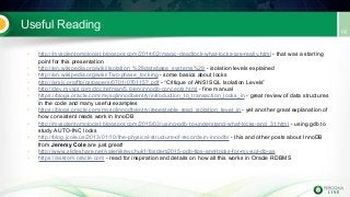 Useful Reading
• http://mysqlentomologist.blogspot.com/2014/02/magic-deadlock-what-locks-are-really.html - that was a starting
point for this presentation
• http://en.wikipedia.org/wiki/Isolation_%28database_systems%29 - isolation levels explained
• http://en.wikipedia.org/wiki/Two-phase_locking - some basics about locks
• http://arxiv.org/ftp/cs/papers/0701/0701157.pdf - “Critique of ANSI SQL Isolation Levels”
• http://dev.mysql.com/doc/refman/5.6/en/innodb-concepts.html - fine manual
• https://blogs.oracle.com/mysqlinnodb/entry/introduction_to_transaction_locks_in - great review of data structures
in the code and many useful examples
• https://blogs.oracle.com/mysqlinnodb/entry/repeatable_read_isolation_level_in - yet another great explanation of
how consistent reads work in InnoDB
• http://mysqlentomologist.blogspot.com/2015/03/using-gdb-to-understand-what-locks-and_31.html - using gdb to
study AUTO-INC locks
• http://blog.jcole.us/2013/01/10/the-physical-structure-of-records-in-innodb/ - this and other posts about InnoDB
from Jeremy Cole are just great!
• http://www.slideshare.net/valeriikravchuk1/fosdem2015-gdb-tips-and-tricks-for-my-sql-db-as
• https://asktom.oracle.com - read for inspiration and details on how all this works in Oracle RDBMS
 