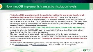How InnoDB implements transaction isolation levels
• “In the InnoDB transaction model, the goal is to combine the best properties of a multi-
versioning database with traditional two-phase locking” - quote from the manual
• Consistent nonlocking reads. InnoDB presents to a query a snapshot (consistent read view) of
the database at a point in time (Trx id, global monotonically increasing counter). The query sees
the changes made by transactions that committed before that point of time, and no changes
made by later or uncommitted transactions.
• Read view is established when START TRANSACTION WITH CONSISTENT SNAPSHOT is
executed or when the first SELECT query is executed in the transaction. Refers to low limit
(max_trx_id) and the list of active transactions
• The query sees the changes made by earlier statements within the same transaction
• Consistent read view is “extended” for UPDATE/DELETE/INSERT to include changes from other
transactions committed in the process. You may see the table in a state that never existed in
the database.
• InnoDB implements standard (“pessimistic”) row-level locking where there are two types of
locks, shared (S) locks and exclusive (X) locks. - this is for DML and locking reads
 
