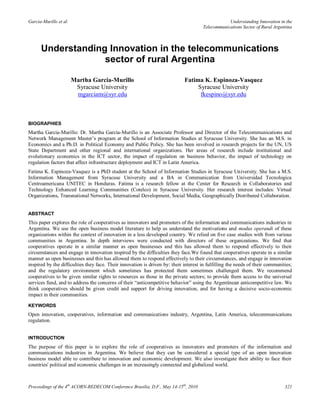 Garcia-Murillo et al.                                                                             Understanding Innovation in the
                                                                                      Telecommunications Sector of Rural Argentina



      Understanding Innovation in the telecommunications
                   sector of rural Argentina

                        Martha Garcia-Murillo                                Fatima K. Espinoza-Vasquez
                         Syracuse University                                      Syracuse University
                         mgarciam@syr.edu                                          fkespino@syr.edu



BIOGRAPHIES
Martha Garcia-Murillo: Dr. Martha García-Murillo is an Associate Professor and Director of the Telecommunications and
Network Management Master’s program at the School of Information Studies at Syracuse University. She has an M.S. in
Economics and a Ph.D. in Political Economy and Public Policy. She has been involved in research projects for the UN, US
State Department and other regional and international organizations. Her areas of research include institutional and
evolutionary economics in the ICT sector, the impact of regulation on business behavior, the impact of technology on
regulation factors that affect infrastructure deployment and ICT in Latin America.
Fatima K. Espinoza-Vasquez is a PhD student at the School of Information Studies in Syracuse University. She has a M.S.
Information Management from Syracuse University and a BA in Communication from Universidad Tecnologica
Centroamericana UNITEC in Honduras. Fatima is a research fellow at the Center for Research in Collaboratories and
Technology Enhanced Learning Communities (Cotelco) in Syracuse University. Her research interest includes: Virtual
Organizations, Transnational Networks, International Development, Social Media, Geographically Distributed Collaboration.


ABSTRACT
This paper explores the role of cooperatives as innovators and promoters of the information and communications industries in
Argentina. We use the open business model literature to help us understand the motivations and modus operandi of these
organizations within the context of innovation in a less developed country. We relied on five case studies with from various
communities in Argentina. In depth interviews were conducted with directors of these organizations. We find that
cooperatives operate in a similar manner as open businesses and this has allowed them to respond effectively to their
circumstances and engage in innovation inspired by the difficulties they face.We found that cooperatives operate in a similar
manner as open businesses and this has allowed them to respond effectively to their circumstances, and engage in innovation
inspired by the difficulties they face. Their innovation is driven by: their interest in fulfilling the needs of their communities;
and the regulatory environment which sometimes has protected them sometimes challenged them. We recommend
cooperatives to be given similar rights to resources as those in the private sectors; to provide them access to the universal
services fund, and to address the concerns of their “anticompetitive behavior” using the Argentinean anticompetitive law. We
think cooperatives should be given credit and support for driving innovation, and for having a decisive socio-economic
impact in their communities.

KEYWORDS
Open innovation, cooperatives, information and communications industry, Argentina, Latin America, telecommunications
regulation.


INTRODUCTION
The purpose of this paper is to explore the role of cooperatives as innovators and promoters of the information and
communications industries in Argentina. We believe that they can be considered a special type of an open innovation
business model able to contribute to innovation and economic development. We also investigate their ability to face their
countries' political and economic challenges in an increasingly connected and globalized world.



Proceedings of the 4th ACORN-REDECOM Conference Brasilia, D.F., May 14-15th, 2010                                              321
 