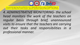 DIFFERENTIATED SUPERVISION:OPTIONS
4. ADMINISTRATIVE MONITORING- the school
head monitors the work of the teachers on
regular basis through brief, unannounced
visits to ensure that the teachers are carrying
out their tasks and responsibilities in a
professional manner.
 