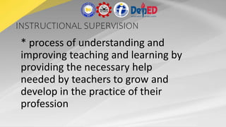 INSTRUCTIONAL SUPERVISION
* process of understanding and
improving teaching and learning by
providing the necessary help
needed by teachers to grow and
develop in the practice of their
profession
 