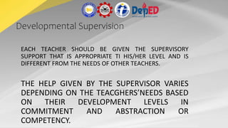 Developmental Supervision
EACH TEACHER SHOULD BE GIVEN THE SUPERVISORY
SUPPORT THAT IS APPROPRIATE TI HIS/HER LEVEL AND IS
DIFFERENT FROM THE NEEDS OF OTHER TEACHERS.
THE HELP GIVEN BY THE SUPERVISOR VARIES
DEPENDING ON THE TEACGHERS’NEEDS BASED
ON THEIR DEVELOPMENT LEVELS IN
COMMITMENT AND ABSTRACTION OR
COMPETENCY.
 