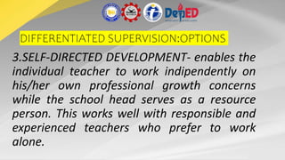 DIFFERENTIATED SUPERVISION:OPTIONS
3.SELF-DIRECTED DEVELOPMENT- enables the
individual teacher to work indipendently on
his/her own professional growth concerns
while the school head serves as a resource
person. This works well with responsible and
experienced teachers who prefer to work
alone.
 