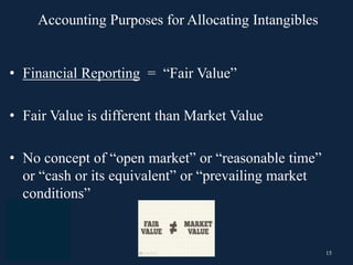 15
• Financial Reporting = “Fair Value”
• Fair Value is different than Market Value
• No concept of “open market” or “reasonable time”
or “cash or its equivalent” or “prevailing market
conditions”
Accounting Purposes for Allocating Intangibles
 
