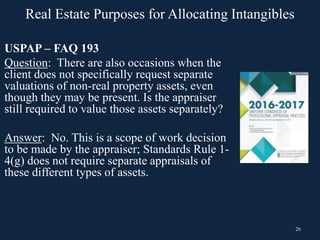 26
USPAP – FAQ 193
Question: There are also occasions when the
client does not specifically request separate
valuations of non-real property assets, even
though they may be present. Is the appraiser
still required to value those assets separately?
Answer: No. This is a scope of work decision
to be made by the appraiser; Standards Rule 1-
4(g) does not require separate appraisals of
these different types of assets.
Real Estate Purposes for Allocating Intangibles
 