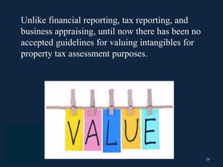 29
Unlike financial reporting, tax reporting, and
business appraising, until now there has been no
accepted guidelines for valuing intangibles for
property tax assessment purposes.
 
