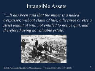 3
“…It has been said that the miner is a naked
trespasser, without claim of title, a licensee or else a
strict tenant at will, not entitled to notice quit, and
therefore having no valuable estate.”
Hale & Norcross Gold and Silver Mining Company v. County of Storey, 1 Nev. 104 (1865)
3
Intangible Assets
 